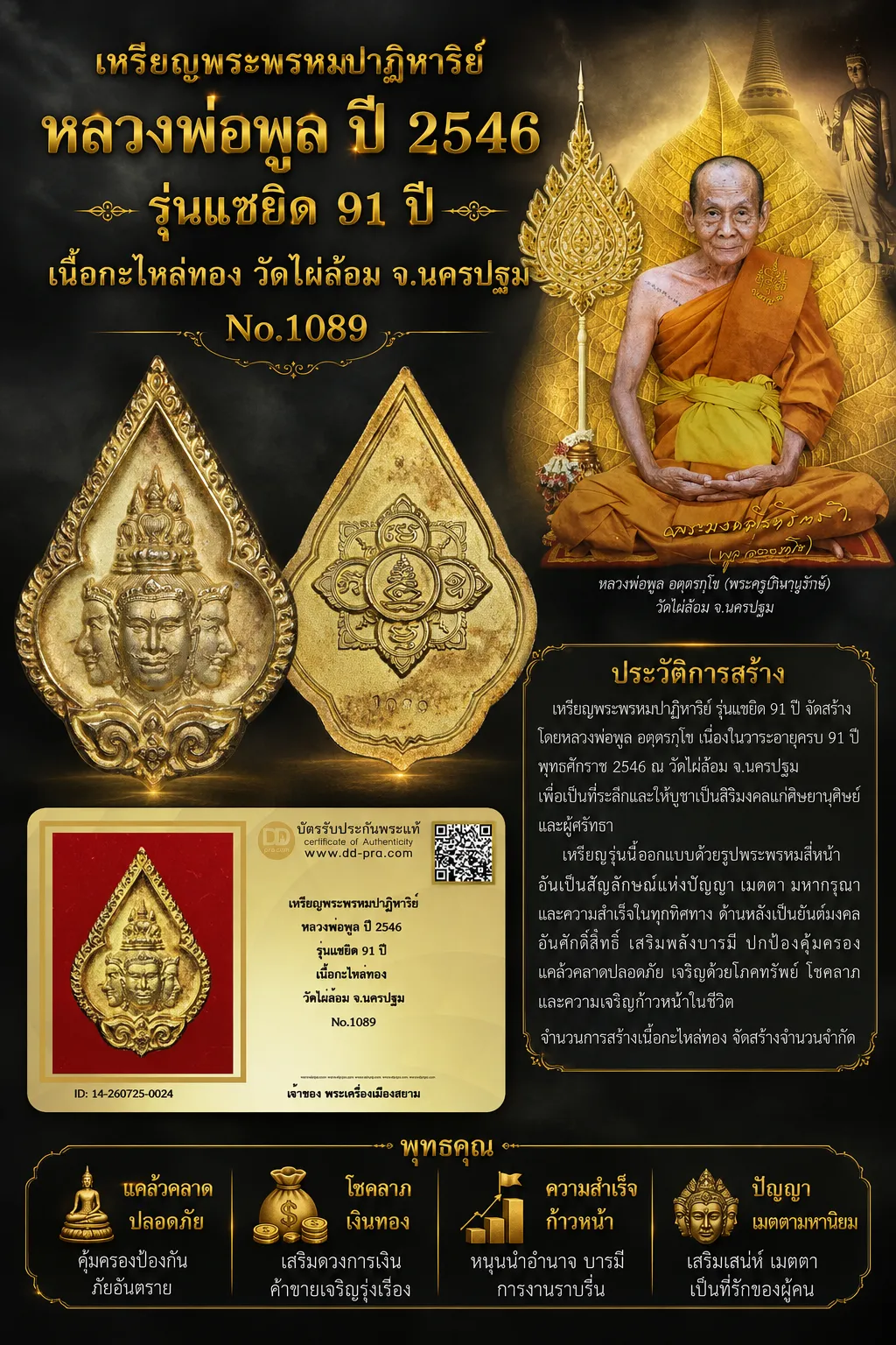 +++ เริ่มประมูล พระแท้ๆ 40 ครับ หายากมาก ครับ เหรียญพระพรหมปาฏิหาริย์ หลวงพ่อพูล ปี 2546 รุ่นแซยิด 91 ปี เนื้อกะไหล่ทอง วัดไผ่ล้อม จ.นครปฐม No.1089 วัดใจให้ครับ ทุนมาแพง *** ตัวจริงเสียงจริง *** แท้ดูง่ายครับ +++ ข้อมูลตามบัตรรับประกัน +++